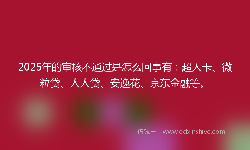 2025年的审核不通过是怎么回事有：超人卡、微粒贷、人人贷、安逸花、京东金融等。