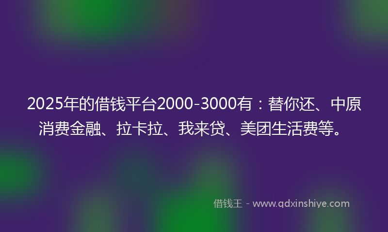 2025年的借钱平台2000-3000有：替你还、中原消费金融、拉卡拉、我来贷、美团生活费等。