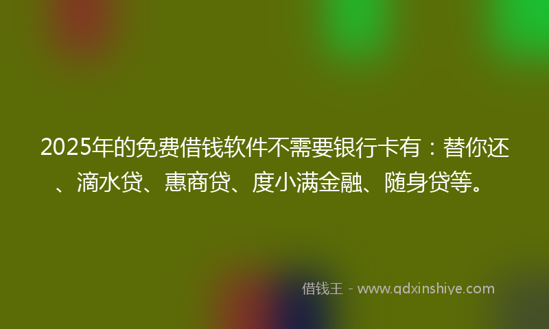 2025年的免费借钱软件不需要银行卡有：替你还、滴水贷、惠商贷、度小满金融、随身贷等。
