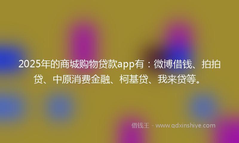 2025年的商城购物贷款app有：微博借钱、拍拍贷、中原消费金融、柯基贷、我来贷等。