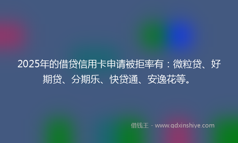 2025年的借贷信用卡申请被拒率有：微粒贷、好期贷、分期乐、快贷通、安逸花等。