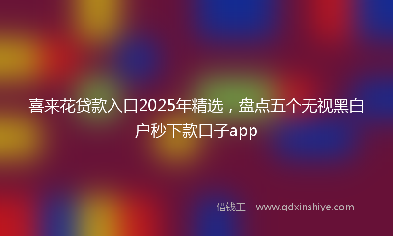 喜来花贷款入口2025年精选，盘点五个无视黑白户秒下款口子app