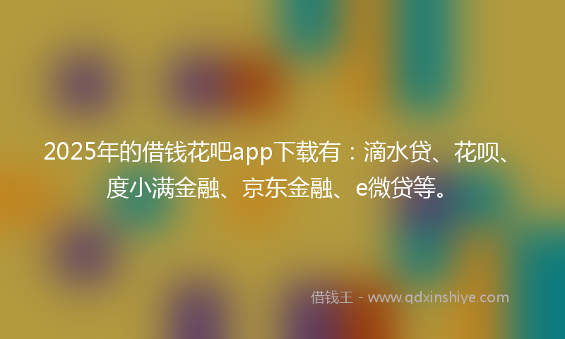 2025年的借钱花吧app下载有：滴水贷、花呗、度小满金融、京东金融、e微贷等。