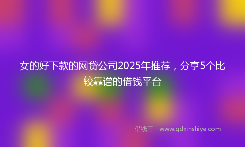 女的好下款的网贷公司2025年推荐，分享5个比较靠谱的借钱平台