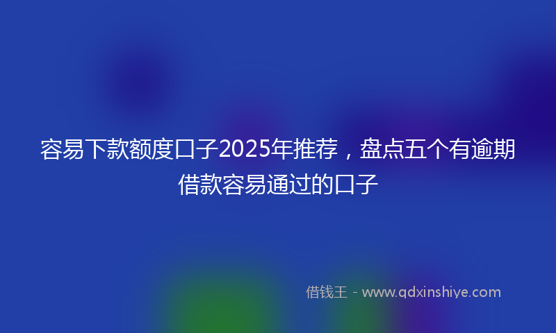 容易下款额度口子2025年推荐，盘点五个有逾期借款容易通过的口子