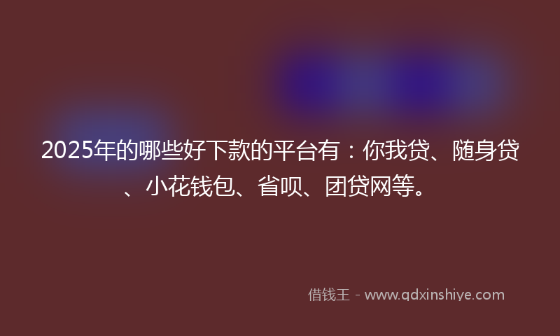 2025年的哪些好下款的平台有：你我贷、随身贷、小花钱包、省呗、团贷网等。