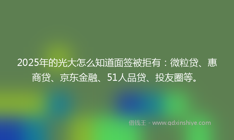 2025年的光大怎么知道面签被拒有：微粒贷、惠商贷、京东金融、51人品贷、投友圈等。