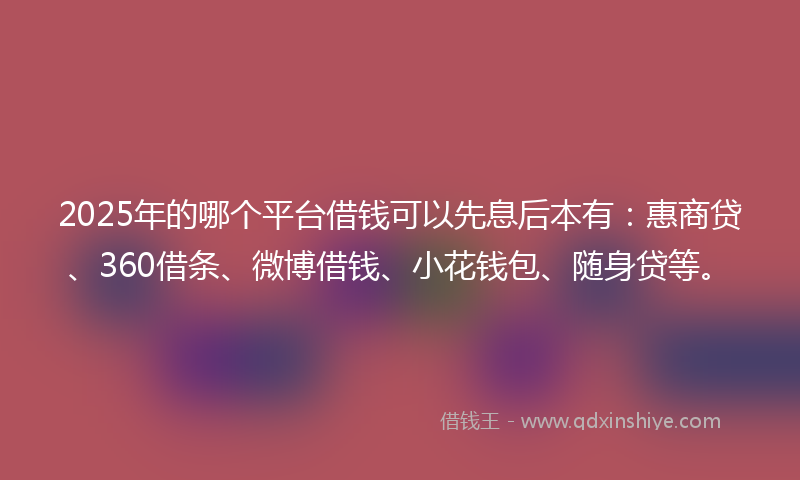 2025年的哪个平台借钱可以先息后本有：惠商贷、360借条、微博借钱、小花钱包、随身贷等。