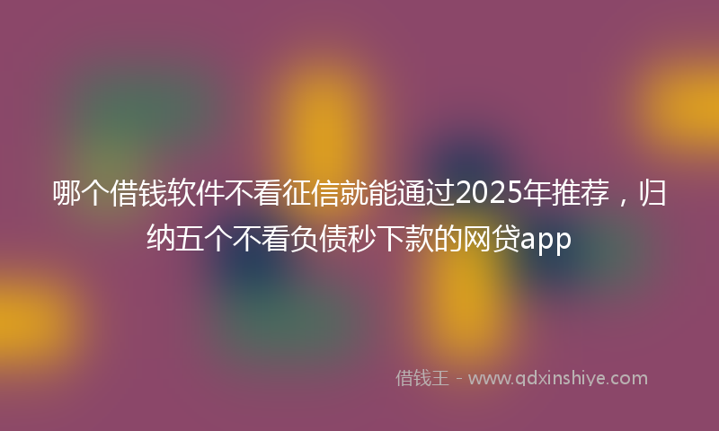 哪个借钱软件不看征信就能通过2025年推荐，归纳五个不看负债秒下款的网贷app