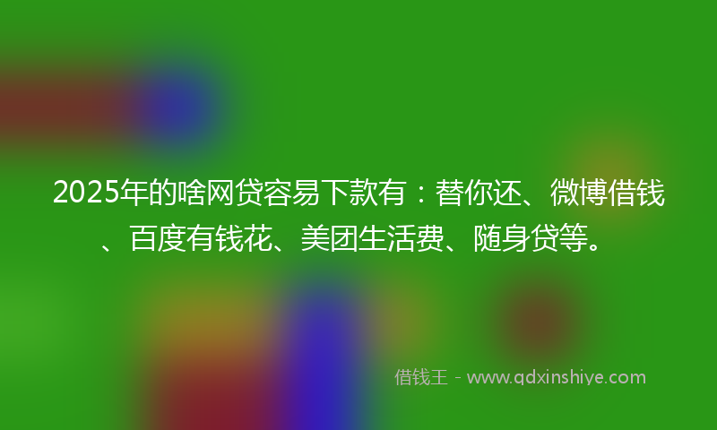 2025年的啥网贷容易下款有：替你还、微博借钱、百度有钱花、美团生活费、随身贷等。