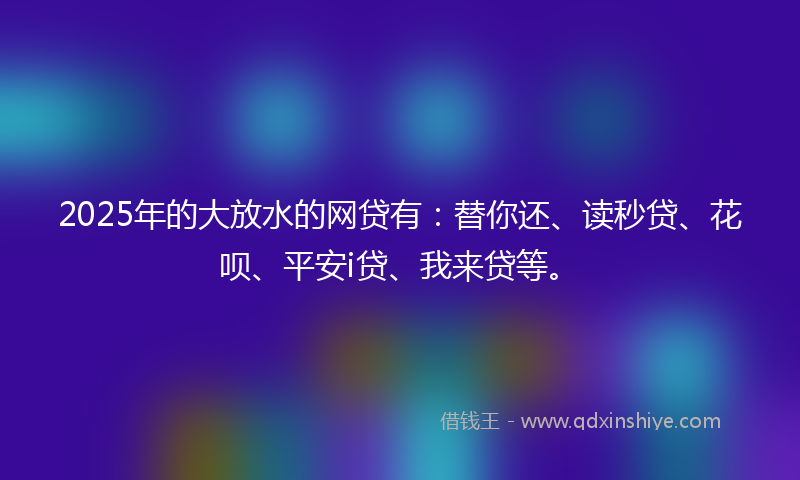 2025年的大放水的网贷有：替你还、读秒贷、花呗、平安i贷、我来贷等。