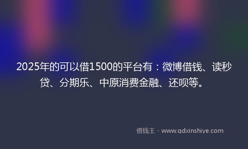 2025年的可以借1500的平台有：微博借钱、读秒贷、分期乐、中原消费金融、还呗等。