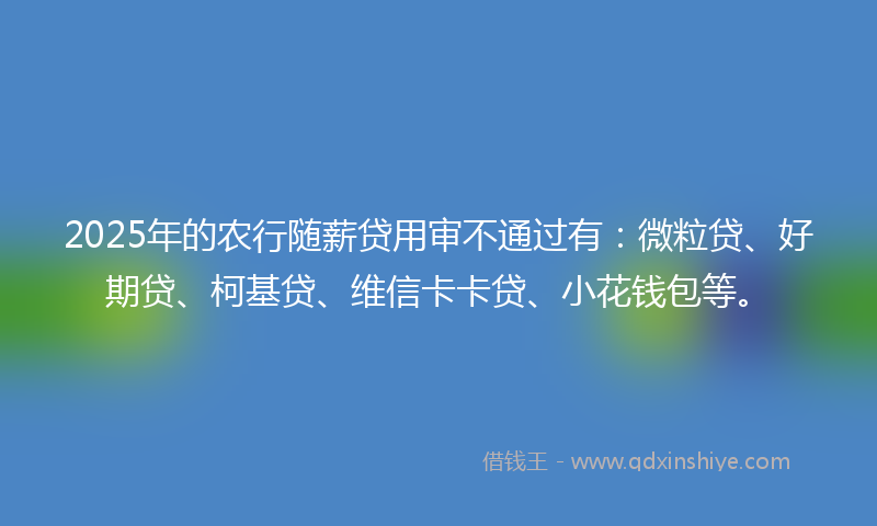 2025年的农行随薪贷用审不通过有：微粒贷、好期贷、柯基贷、维信卡卡贷、小花钱包等。