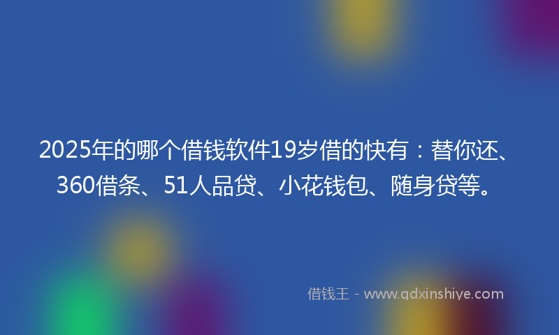 2025年的哪个借钱软件19岁借的快有：替你还、360借条、51人品贷、小花钱包、随身贷等。