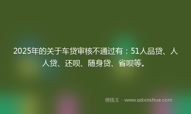 2025年的关于车贷审核不通过有：51人品贷、人人贷、还呗、随身贷、省呗等。