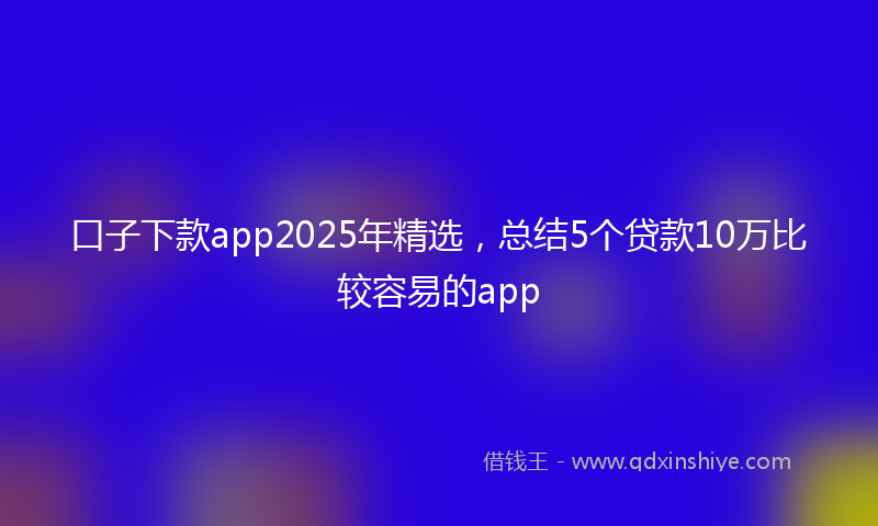 口子下款app2025年精选，总结5个贷款10万比较容易的app