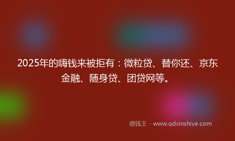 2025年的嗨钱来被拒有：微粒贷、替你还、京东金融、随身贷、团贷网等。