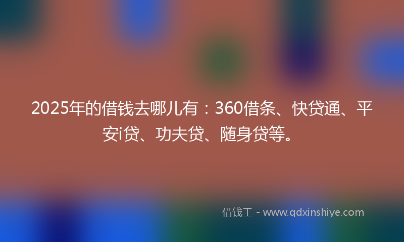 2025年的借钱去哪儿有：360借条、快贷通、平安i贷、功夫贷、随身贷等。
