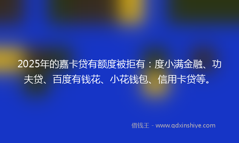 2025年的嘉卡贷有额度被拒有：度小满金融、功夫贷、百度有钱花、小花钱包、信用卡贷等。