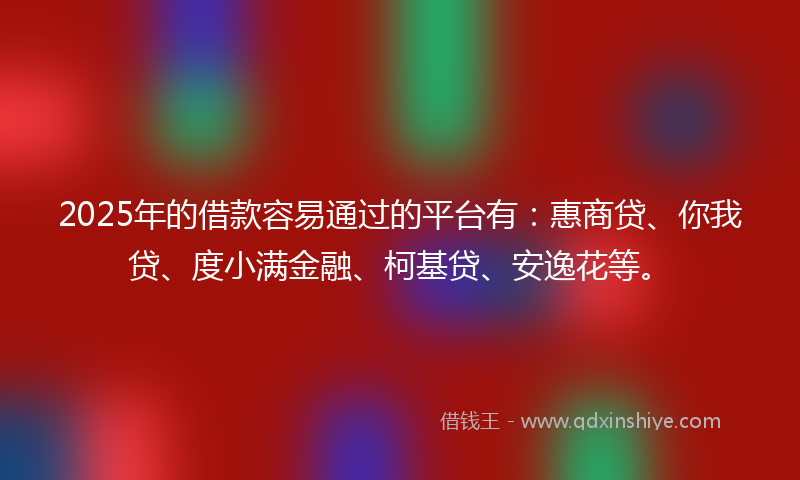 2025年的借款容易通过的平台有：惠商贷、你我贷、度小满金融、柯基贷、安逸花等。