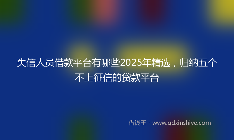 失信人员借款平台有哪些2025年精选，归纳五个不上征信的贷款平台