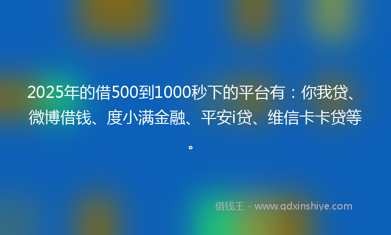 2025年的借500到1000秒下的平台有：你我贷、微博借钱、度小满金融、平安i贷、维信卡卡贷等。
