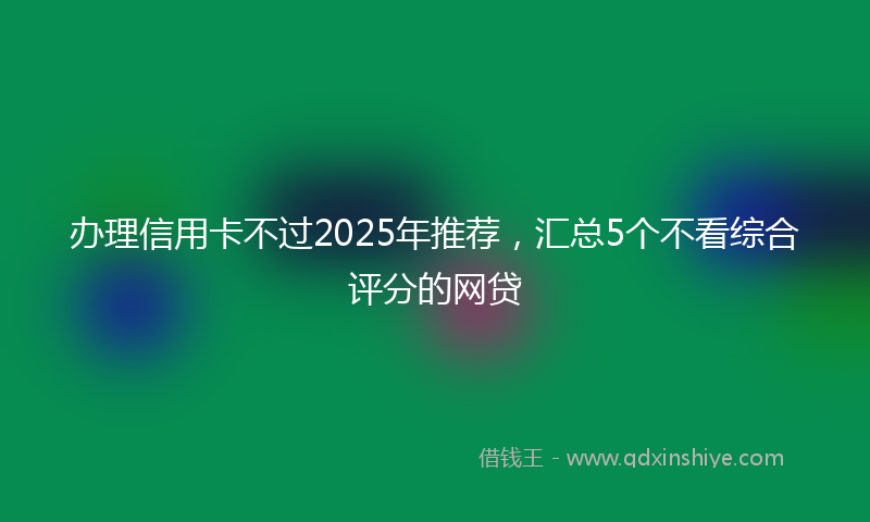 办理信用卡不过2025年推荐，汇总5个不看综合评分的网贷