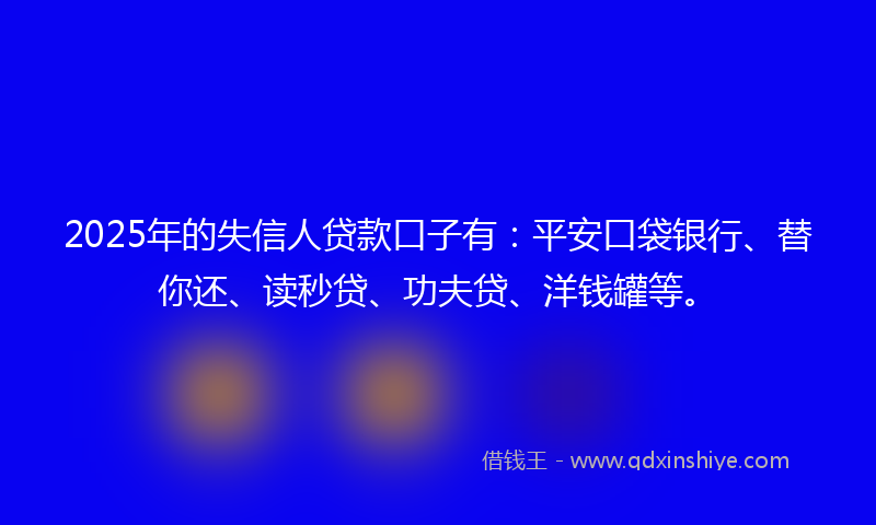 2025年的失信人贷款口子有：平安口袋银行、替你还、读秒贷、功夫贷、洋钱罐等。