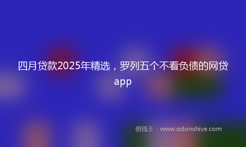 四月贷款2025年精选，罗列五个不看负债的网贷app