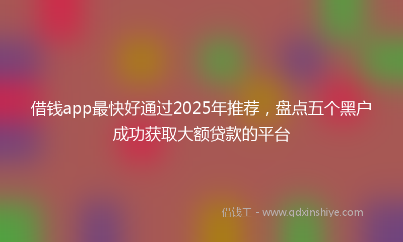 借钱app最快好通过2025年推荐，盘点五个黑户成功获取大额贷款的平台