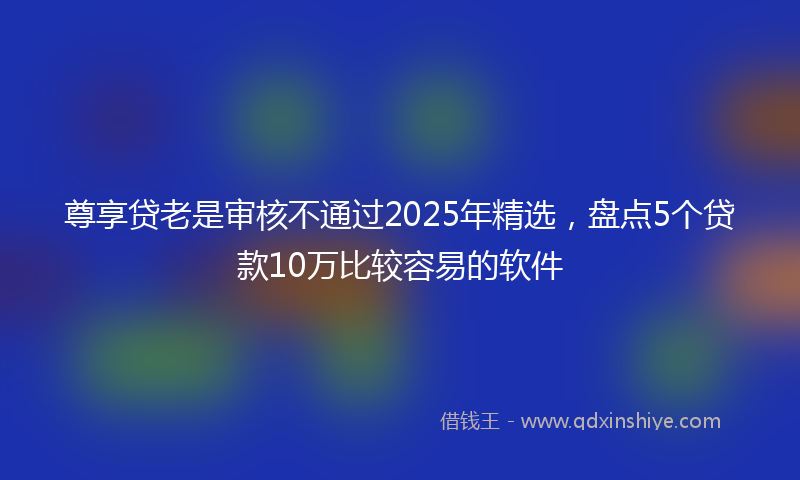 尊享贷老是审核不通过2025年精选，盘点5个贷款10万比较容易的软件