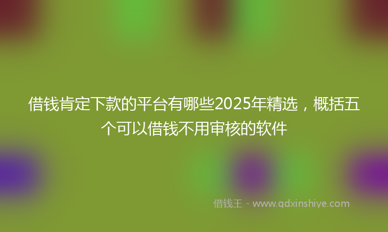 借钱肯定下款的平台有哪些2025年精选，概括五个可以借钱不用审核的软件