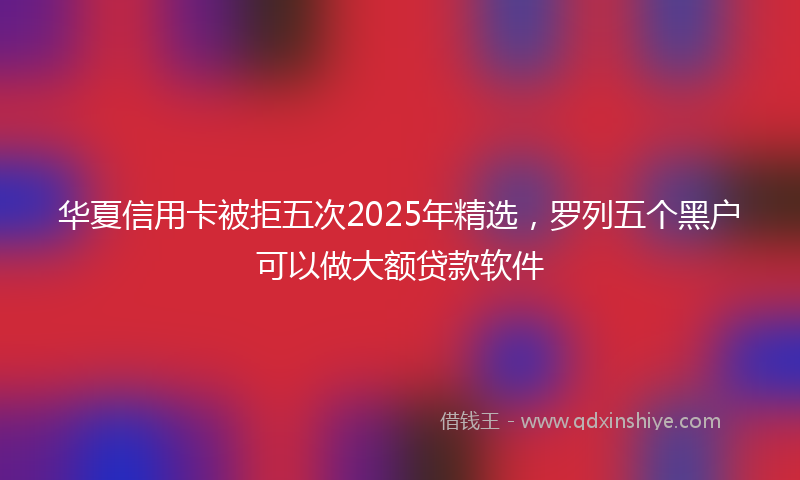华夏信用卡被拒五次2025年精选，罗列五个黑户可以做大额贷款软件