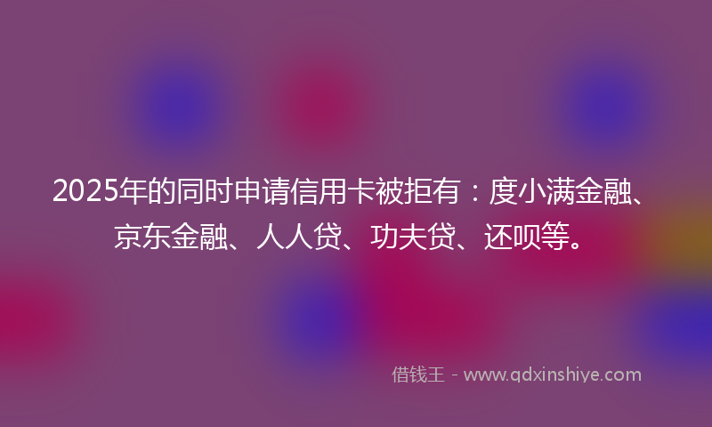 2025年的同时申请信用卡被拒有：度小满金融、京东金融、人人贷、功夫贷、还呗等。