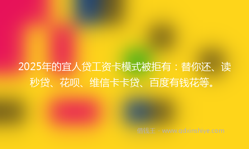 2025年的宜人贷工资卡模式被拒有：替你还、读秒贷、花呗、维信卡卡贷、百度有钱花等。