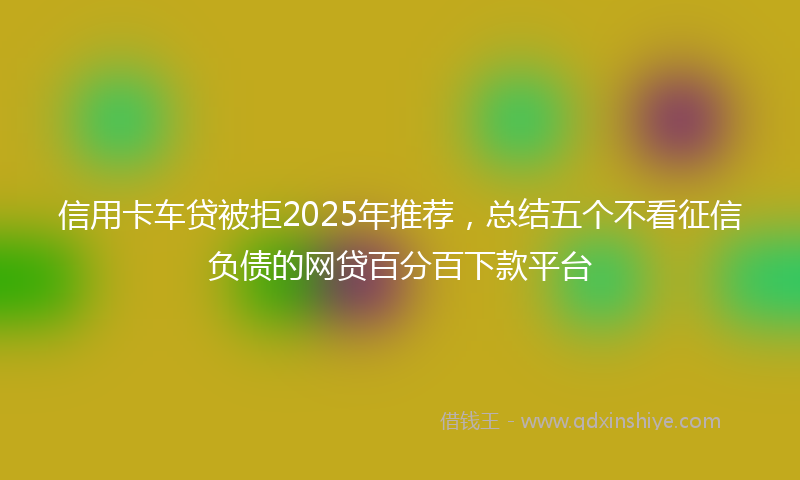 信用卡车贷被拒2025年推荐，总结五个不看征信负债的网贷百分百下款平台
