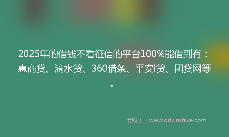 2025年的借钱不看征信的平台100%能借到有：惠商贷、滴水贷、360借条、平安i贷、团贷网等。