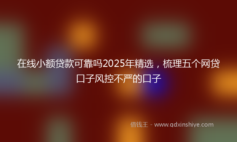 在线小额贷款可靠吗2025年精选，梳理五个网贷口子风控不严的口子