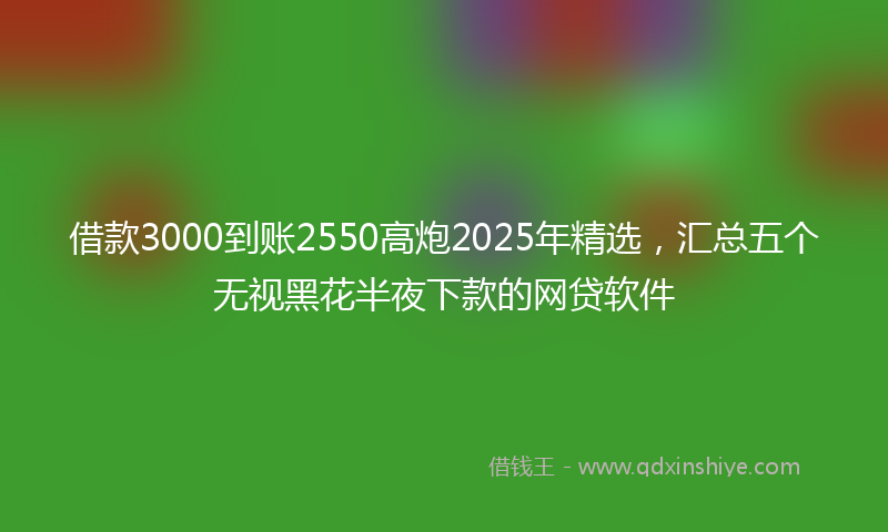 借款3000到账2550高炮2025年精选，汇总五个无视黑花半夜下款的网贷软件