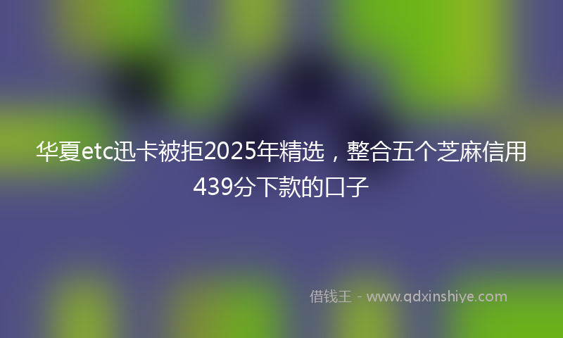 华夏etc迅卡被拒2025年精选，整合五个芝麻信用439分下款的口子