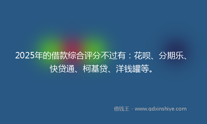 2025年的借款综合评分不过有：花呗、分期乐、快贷通、柯基贷、洋钱罐等。