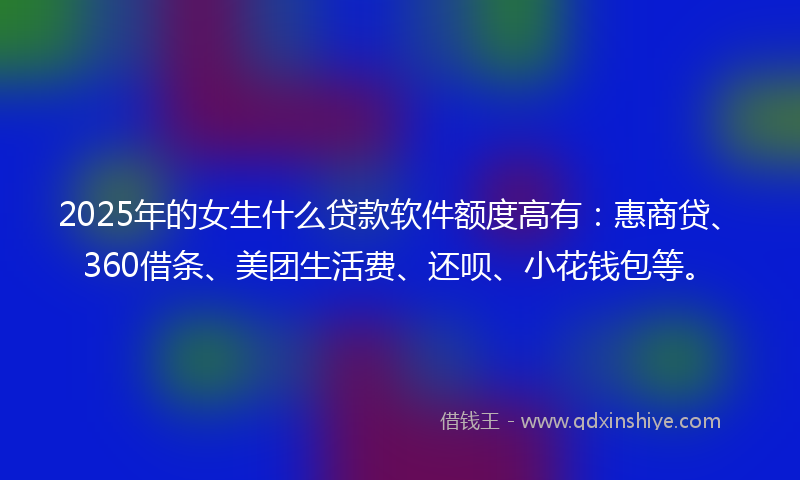 2025年的女生什么贷款软件额度高有：惠商贷、360借条、美团生活费、还呗、小花钱包等。