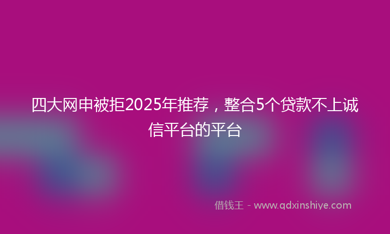 四大网申被拒2025年推荐，整合5个贷款不上诚信平台的平台