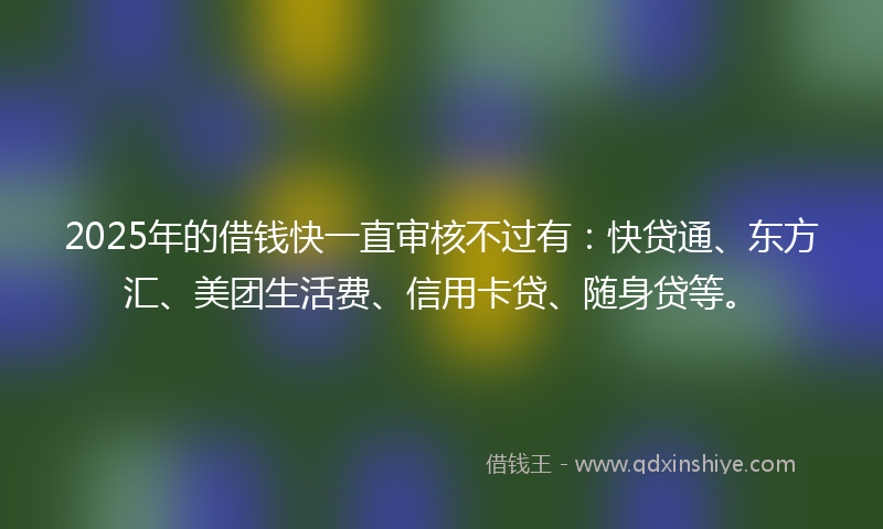 2025年的借钱快一直审核不过有：快贷通、东方汇、美团生活费、信用卡贷、随身贷等。