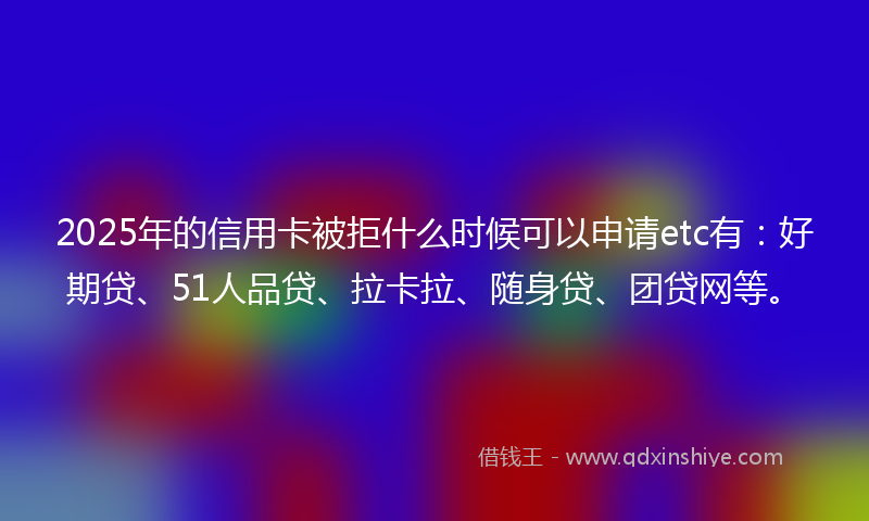 2025年的信用卡被拒什么时候可以申请etc有：好期贷、51人品贷、拉卡拉、随身贷、团贷网等。
