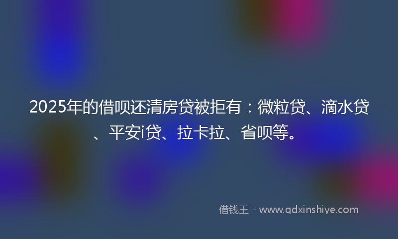 2025年的借呗还清房贷被拒有：微粒贷、滴水贷、平安i贷、拉卡拉、省呗等。