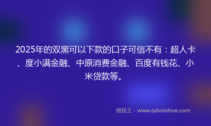 2025年的双黑可以下款的口子可信不有：超人卡、度小满金融、中原消费金融、百度有钱花、小米贷款等。