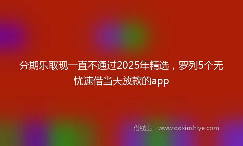分期乐取现一直不通过2025年精选，罗列5个无忧速借当天放款的app