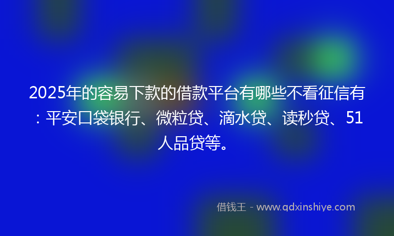 2025年的容易下款的借款平台有哪些不看征信有：平安口袋银行、微粒贷、滴水贷、读秒贷、51人品贷等。