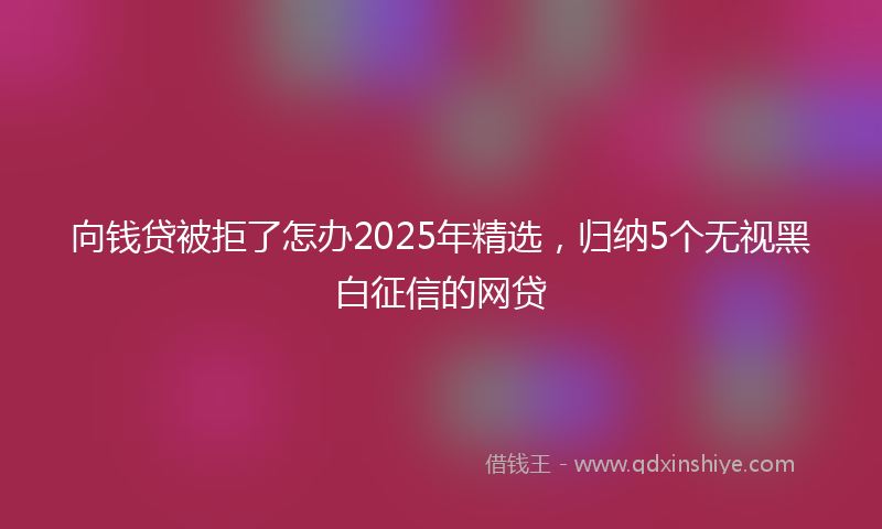 向钱贷被拒了怎办2025年精选，归纳5个无视黑白征信的网贷